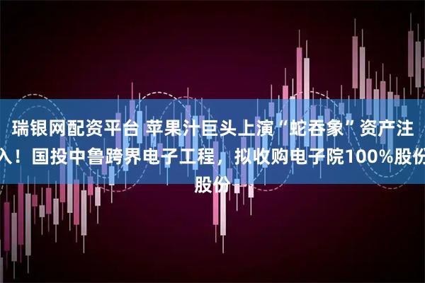 瑞银网配资平台 苹果汁巨头上演“蛇吞象”资产注入！国投中鲁跨界电子工程，拟收购电子院100%股份