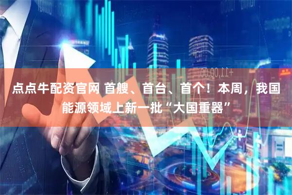 点点牛配资官网 首艘、首台、首个！本周，我国能源领域上新一批“大国重器”