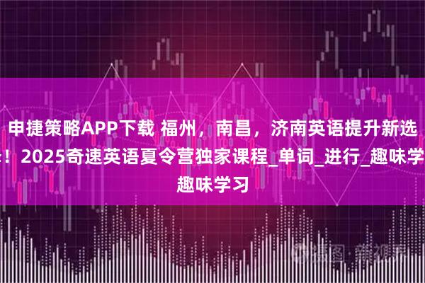 申捷策略APP下载 福州，南昌，济南英语提升新选择！2025奇速英语夏令营独家课程_单词_进行_趣味学习