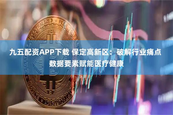 九五配资APP下载 保定高新区：破解行业痛点 数据要素赋能医疗健康