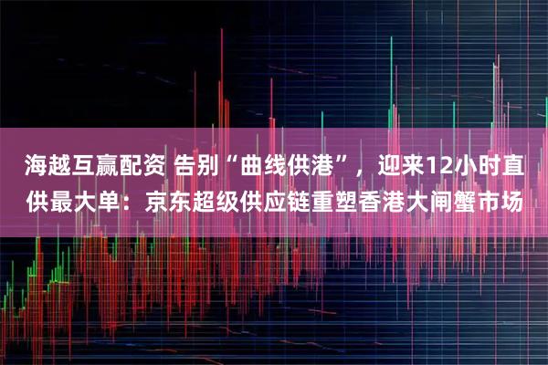 海越互赢配资 告别“曲线供港”，迎来12小时直供最大单：京东超级供应链重塑香港大闸蟹市场