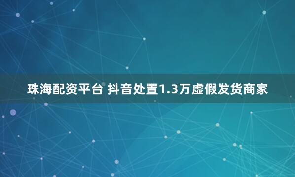 珠海配资平台 抖音处置1.3万虚假发货商家