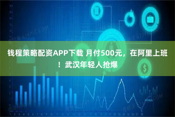 钱程策略配资APP下载 月付500元，在阿里上班！武汉年轻人抢爆