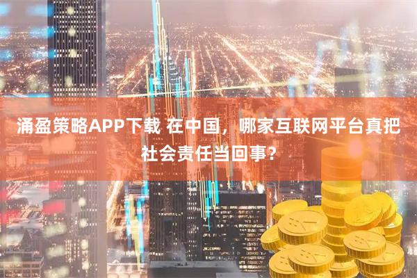 涌盈策略APP下载 在中国，哪家互联网平台真把社会责任当回事？