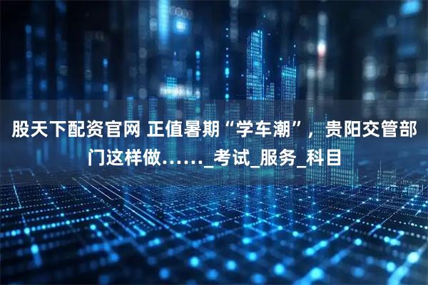 股天下配资官网 正值暑期“学车潮”，贵阳交管部门这样做……_考试_服务_科目