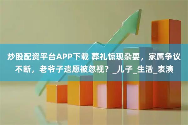 炒股配资平台APP下载 葬礼惊现杂耍，家属争议不断，老爷子遗愿被忽视？_儿子_生活_表演