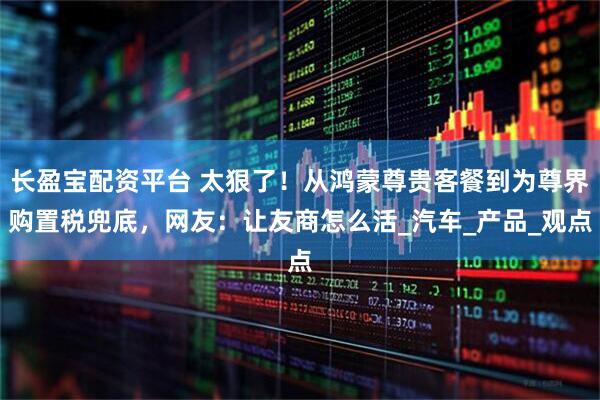 长盈宝配资平台 太狠了！从鸿蒙尊贵客餐到为尊界购置税兜底，网友：让友商怎么活_汽车_产品_观点