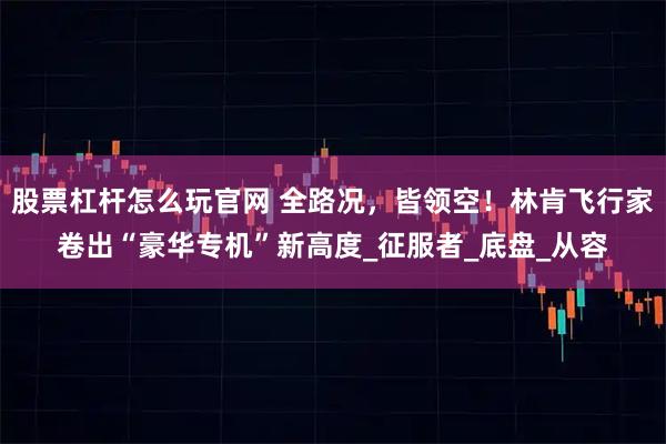 股票杠杆怎么玩官网 全路况，皆领空！林肯飞行家卷出“豪华专机”新高度_征服者_底盘_从容