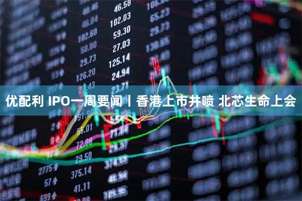 优配利 IPO一周要闻丨香港上市井喷 北芯生命上会