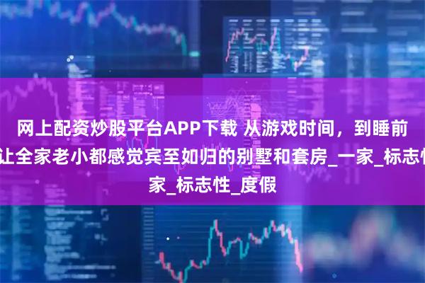 网上配资炒股平台APP下载 从游戏时间，到睡前故事：让全家老小都感觉宾至如归的别墅和套房_一家_标志性_度假