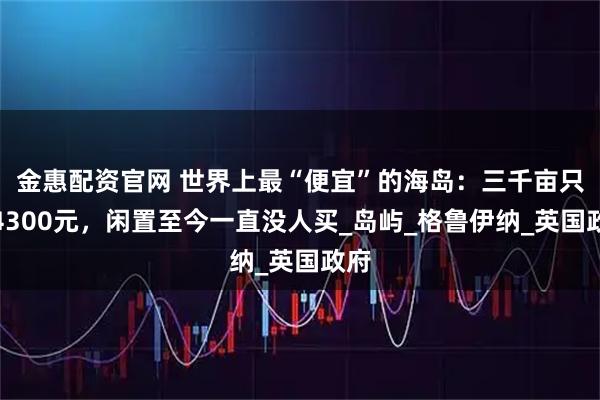金惠配资官网 世界上最“便宜”的海岛：三千亩只卖4300元，闲置至今一直没人买_岛屿_格鲁伊纳_英国政府