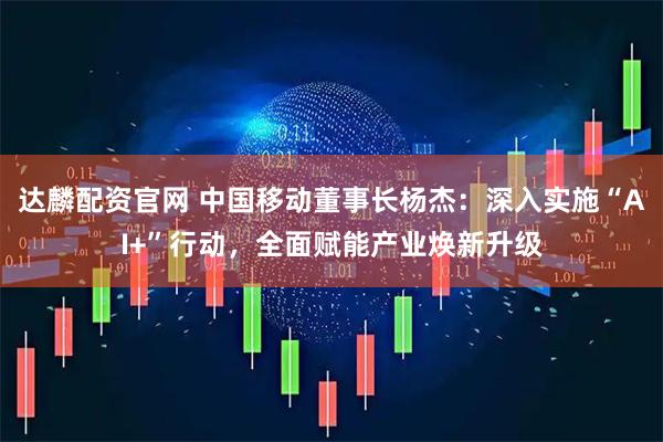 达麟配资官网 中国移动董事长杨杰：深入实施“AI+”行动，全面赋能产业焕新升级
