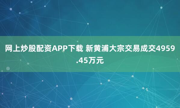网上炒股配资APP下载 新黄浦大宗交易成交4959.45万元