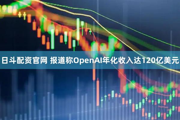 日斗配资官网 报道称OpenAI年化收入达120亿美元