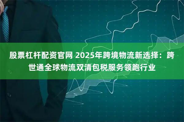 股票杠杆配资官网 2025年跨境物流新选择：跨世通全球物流双清包税服务领跑行业