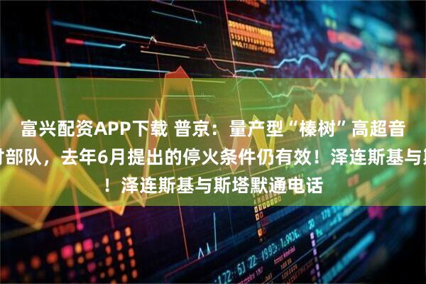 富兴配资APP下载 普京：量产型“榛树”高超音速导弹已交付部队，去年6月提出的停火条件仍有效！泽连斯基与斯塔默通电话