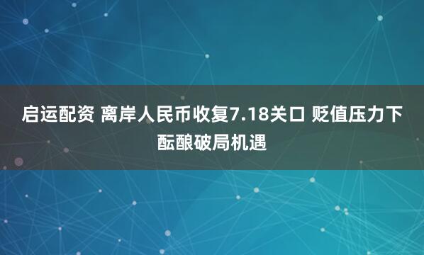 启运配资 离岸人民币收复7.18关口 贬值压力下酝酿破局机遇