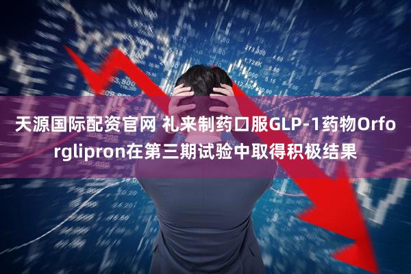 天源国际配资官网 礼来制药口服GLP-1药物Orforglipron在第三期试验中取得积极结果