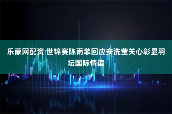 乐蒙网配资 世锦赛陈雨菲回应安洗莹关心彰显羽坛国际情谊