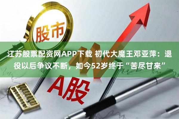 江苏股票配资网APP下载 初代大魔王邓亚萍：退役以后争议不断，如今52岁终于“苦尽甘来”