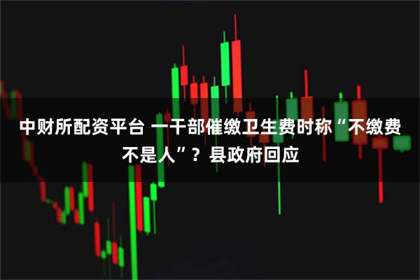 中财所配资平台 一干部催缴卫生费时称“不缴费不是人”？县政府回应