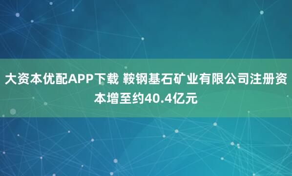 大资本优配APP下载 鞍钢基石矿业有限公司注册资本增至约40.4亿元
