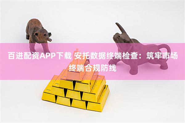 百进配资APP下载 安托数据终端检查：筑牢市场终端合规防线