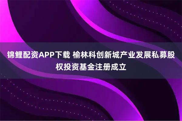 锦鲤配资APP下载 榆林科创新城产业发展私募股权投资基金注册成立