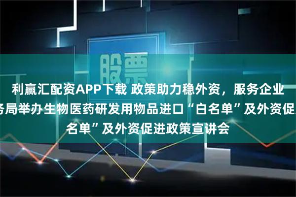 利赢汇配资APP下载 政策助力稳外资，服务企业促发展 市商务局举办生物医药研发用物品进口“白名单”及外资促进政策宣讲会