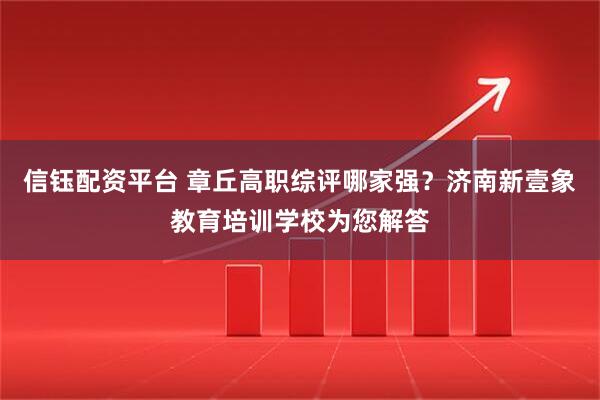 信钰配资平台 章丘高职综评哪家强？济南新壹象教育培训学校为您解答