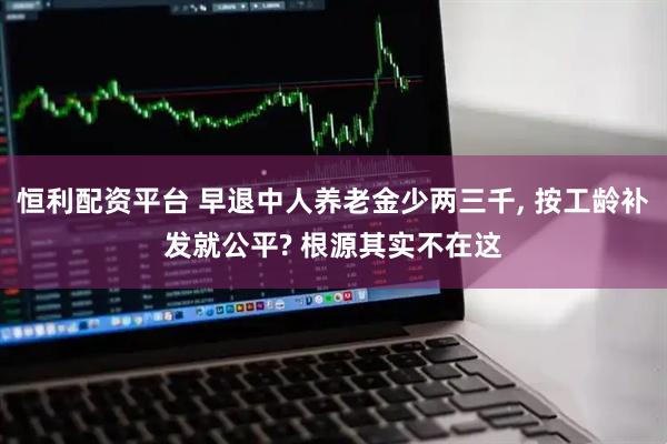恒利配资平台 早退中人养老金少两三千, 按工龄补发就公平? 根源其实不在这