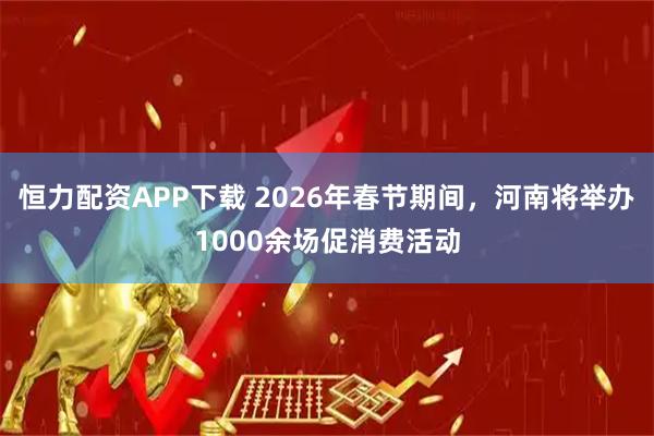 恒力配资APP下载 2026年春节期间，河南将举办1000余场促消费活动