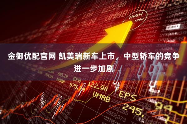 金御优配官网 凯美瑞新车上市，中型轿车的竞争进一步加剧