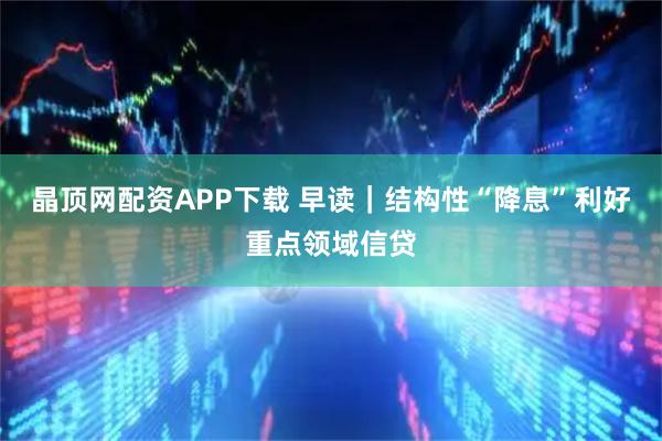 晶顶网配资APP下载 早读｜结构性“降息”利好重点领域信贷