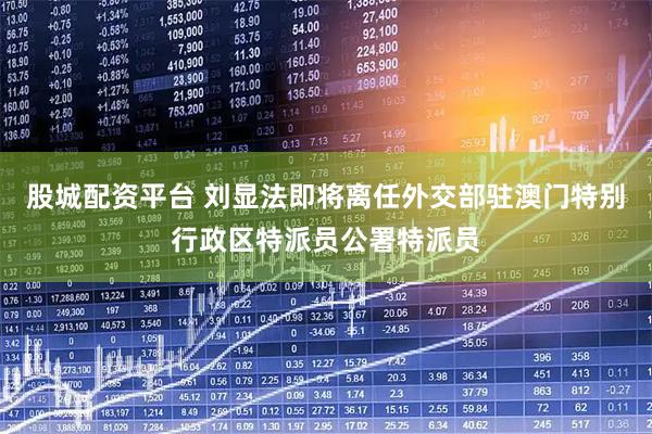 股城配资平台 刘显法即将离任外交部驻澳门特别行政区特派员公署特派员
