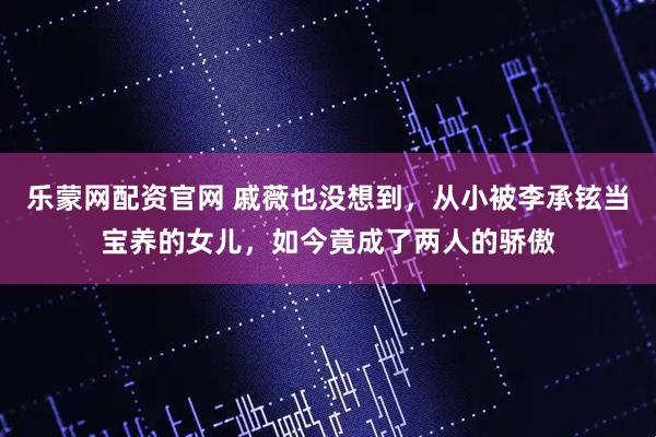 乐蒙网配资官网 戚薇也没想到，从小被李承铉当宝养的女儿，如今竟成了两人的骄傲