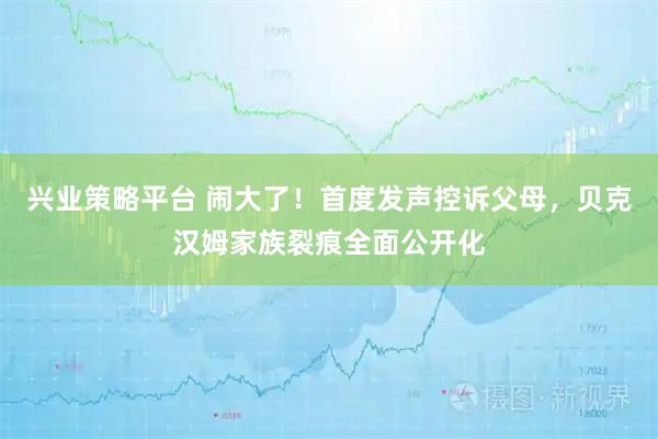 兴业策略平台 闹大了！首度发声控诉父母，贝克汉姆家族裂痕全面公开化