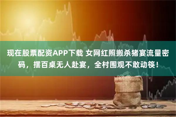 现在股票配资APP下载 女网红照搬杀猪宴流量密码，摆百桌无人赴宴，全村围观不敢动筷！