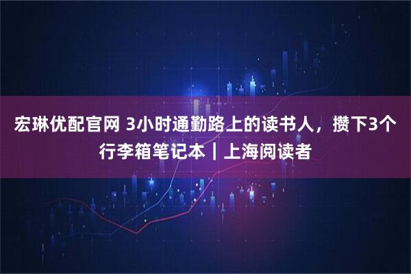 宏琳优配官网 3小时通勤路上的读书人，攒下3个行李箱笔记本｜上海阅读者
