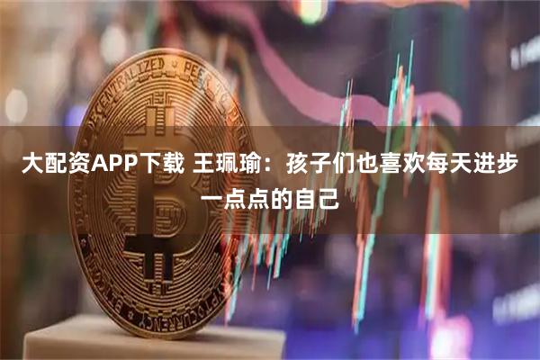 大配资APP下载 王珮瑜：孩子们也喜欢每天进步一点点的自己