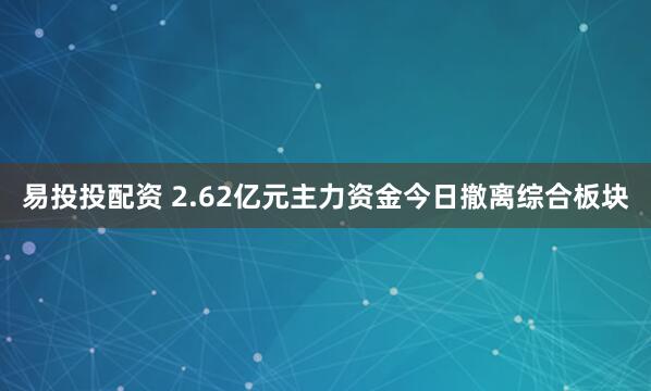 易投投配资 2.62亿元主力资金今日撤离综合板块