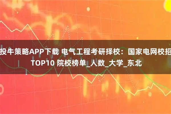 投牛策略APP下载 电气工程考研择校：国家电网校招 TOP10 院校榜单_人数_大学_东北