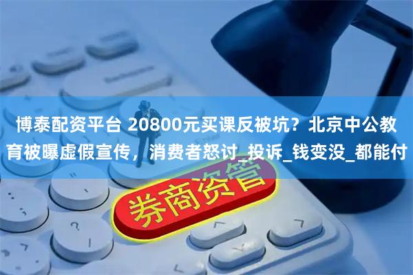 博泰配资平台 20800元买课反被坑?北京中公教育被曝虚假宣传,消费者怒讨_投诉_钱变没_都能付