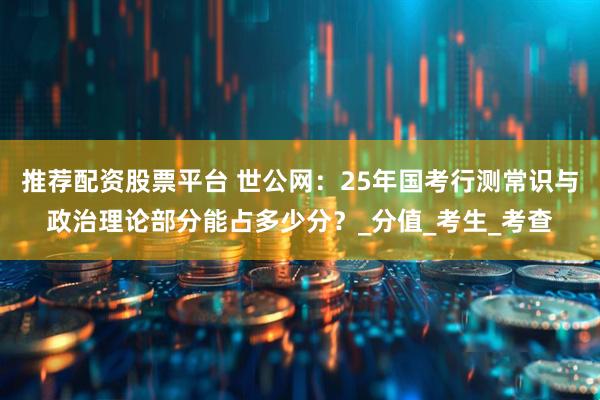 推荐配资股票平台 世公网：25年国考行测常识与政治理论部分能占多少分？_分值_考生_考查