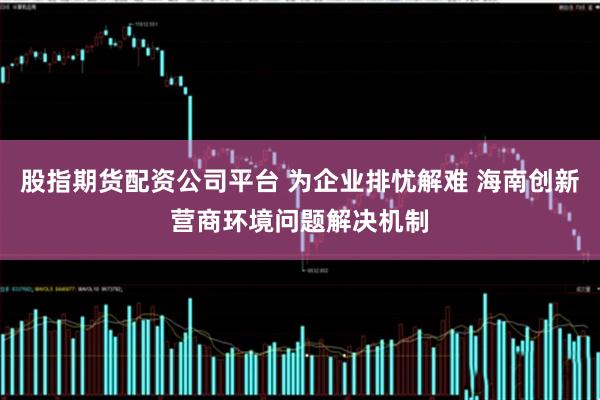 股指期货配资公司平台 为企业排忧解难 海南创新营商环境问题解决机制