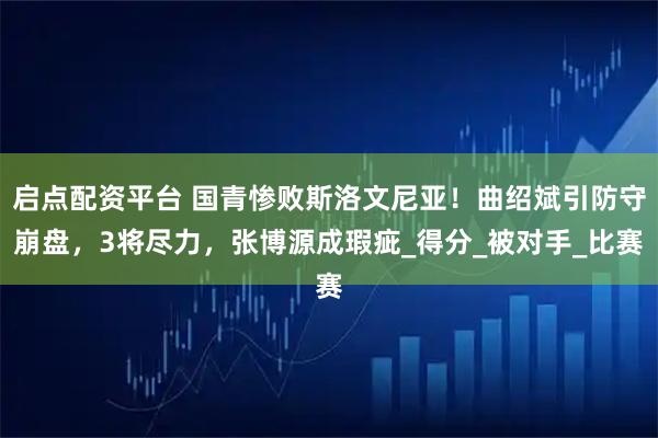 启点配资平台 国青惨败斯洛文尼亚!曲绍斌引防守崩盘,3将尽力,张博源成瑕疵_得分_被对手_比赛