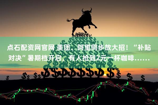 点石配资网官网 美团、阿里同步放大招！“补贴对决”暑期档开启，有人抢到2元一杯咖啡……