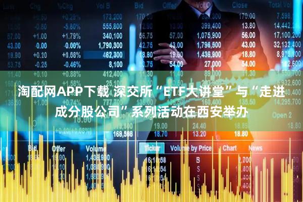 淘配网APP下载 深交所“ETF大讲堂”与“走进成分股公司”系列活动在西安举办