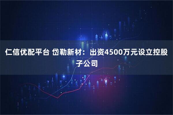 仁信优配平台 岱勒新材：出资4500万元设立控股子公司