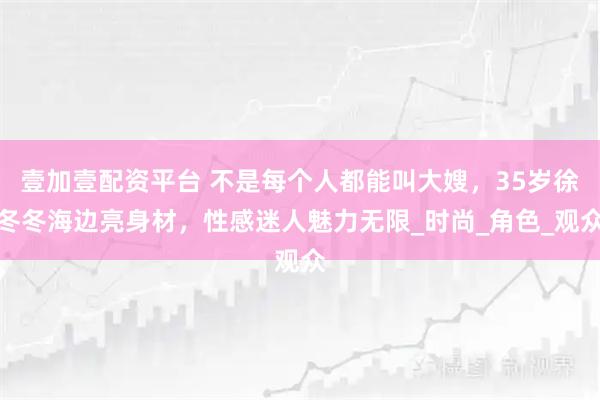 壹加壹配资平台 不是每个人都能叫大嫂,35岁徐冬冬海边亮身材,性感迷人魅力无限_时尚_角色_观众